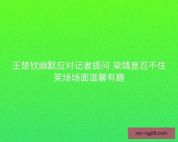 王楚钦幽默应对记者提问 梁靖崑忍不住笑场场面温馨有趣