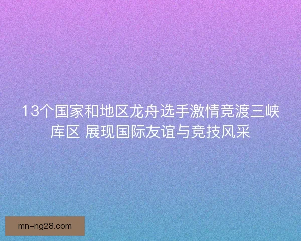 13个国家和地区龙舟选手激情竞渡三峡库区 展现国际友谊与竞技风采