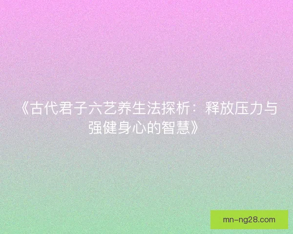 《古代君子六艺养生法探析：释放压力与强健身心的智慧》