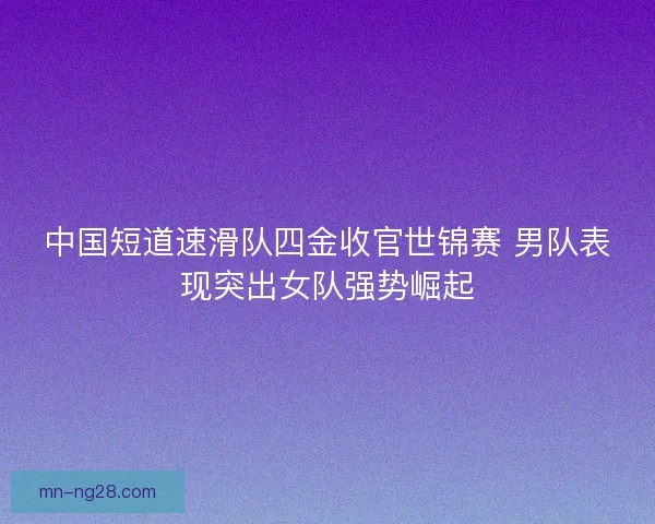 中国短道速滑队四金收官世锦赛 男队表现突出女队强势崛起