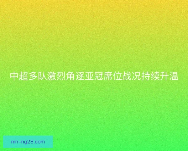 中超多队激烈角逐亚冠席位战况持续升温