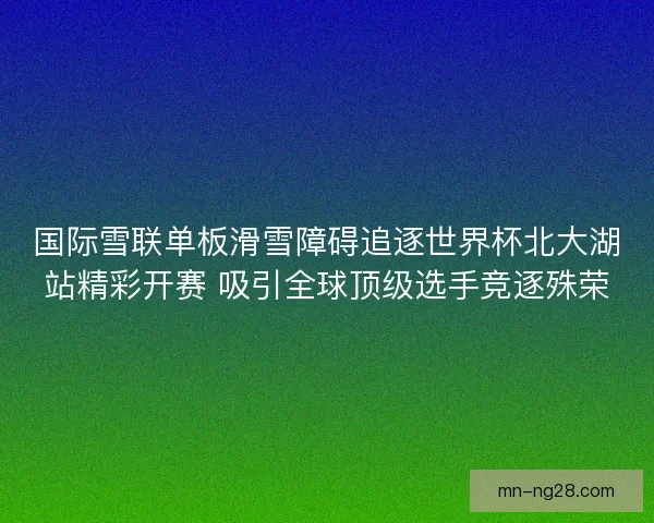 国际雪联单板滑雪障碍追逐世界杯北大湖站精彩开赛 吸引全球顶级选手竞逐殊荣